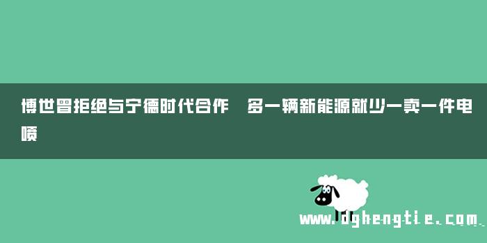 博世曾拒绝与宁德时代合作 多一辆新能源就少一卖一件电喷